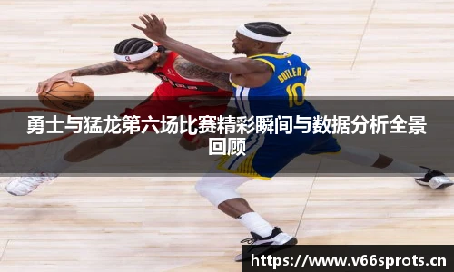 勇士与猛龙第六场比赛精彩瞬间与数据分析全景回顾