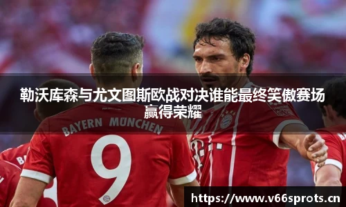 勒沃库森与尤文图斯欧战对决谁能最终笑傲赛场赢得荣耀