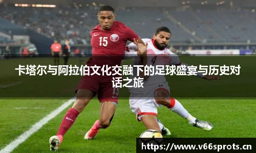 卡塔尔与阿拉伯文化交融下的足球盛宴与历史对话之旅