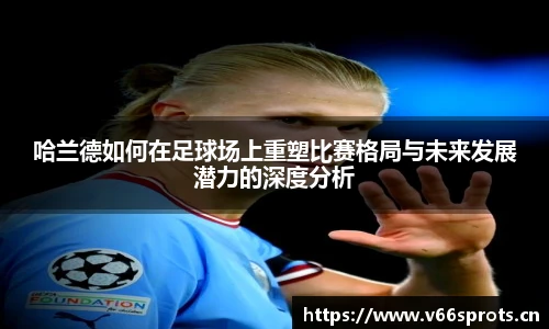 哈兰德如何在足球场上重塑比赛格局与未来发展潜力的深度分析